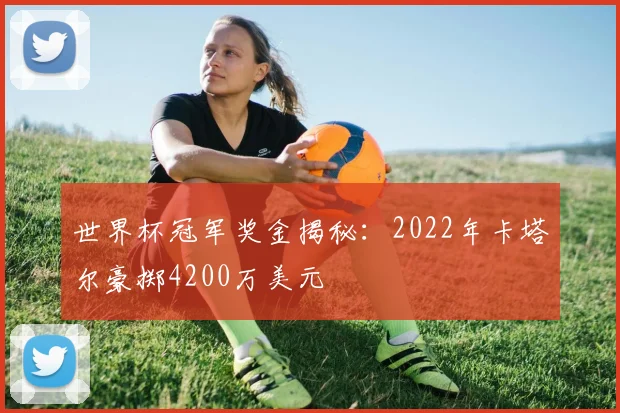 世界杯冠军奖金揭秘：2022年卡塔尔豪掷4200万美元