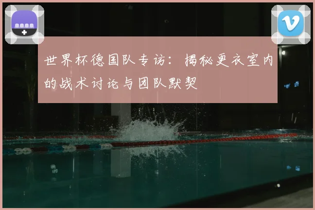 世界杯德国队专访：揭秘更衣室内的战术讨论与团队默契