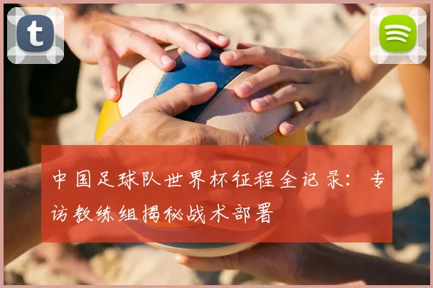 中国足球队世界杯征程全记录:专访教练组揭秘战术部署