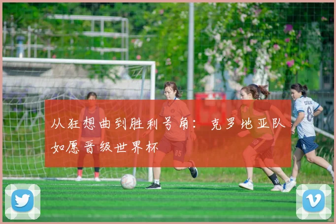 从狂想曲到胜利号角：克罗地亚队如愿晋级世界杯