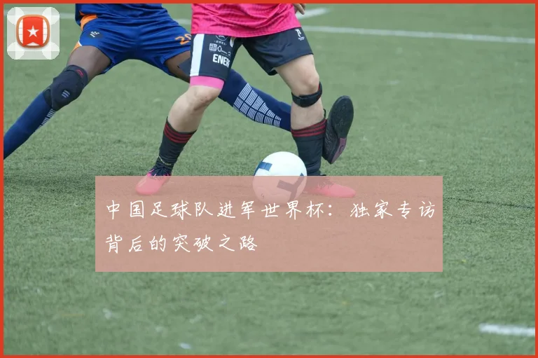 中国足球队进军世界杯:独家专访背后的突破之路
