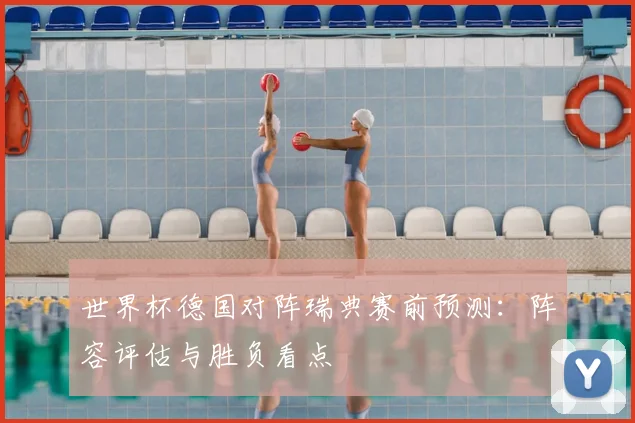 世界杯德国对阵瑞典赛前预测：阵容评估与胜负看点
