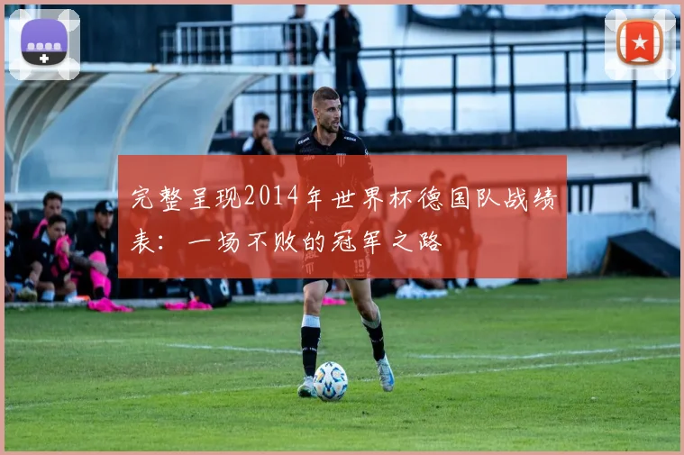完整呈现2014年世界杯德国队战绩表：一场不败的冠军之路