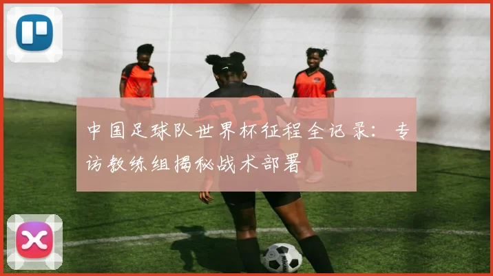 中国足球队世界杯征程全记录:专访教练组揭秘战术部署