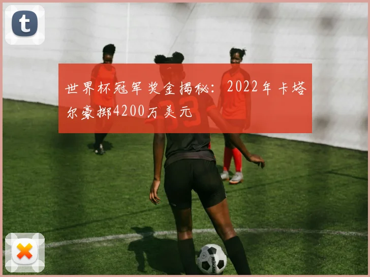 世界杯冠军奖金揭秘：2022年卡塔尔豪掷4200万美元