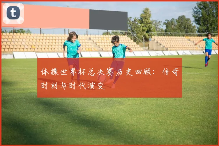 体操世界杯总决赛历史回顾：传奇时刻与时代演变