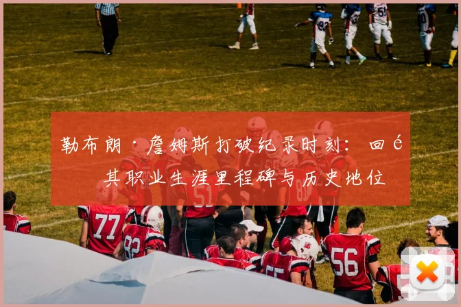 勒布朗·詹姆斯打破纪录时刻：回顾其职业生涯里程碑与历史地位