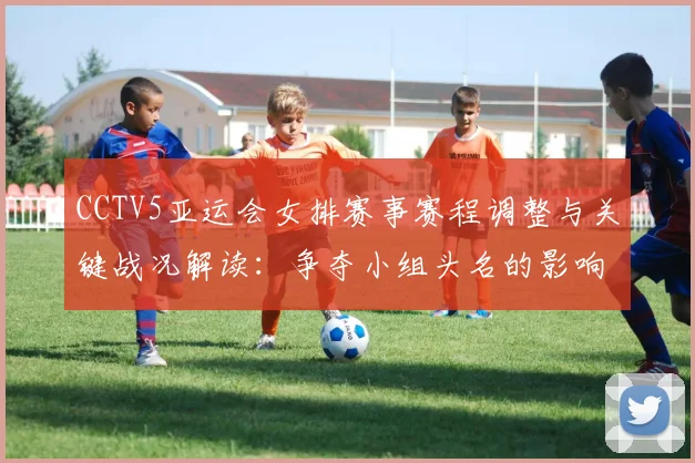CCTV5亚运会女排赛事赛程调整与关键战况解读：争夺小组头名的影响与看点