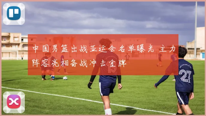 中国男篮出战亚运会名单曝光 主力阵容亮相备战冲击金牌