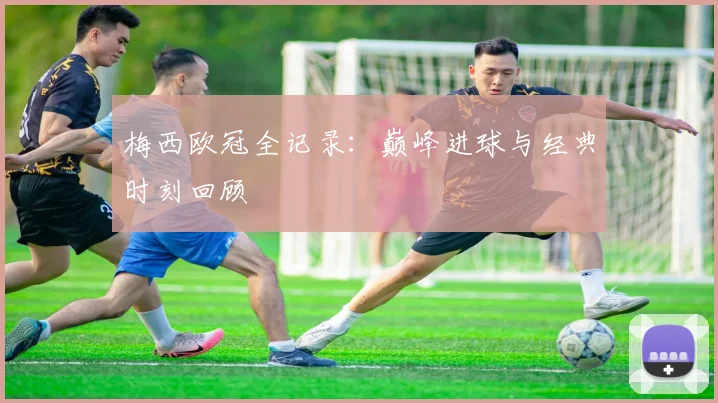 梅西欧冠全记录：巅峰进球与经典时刻回顾