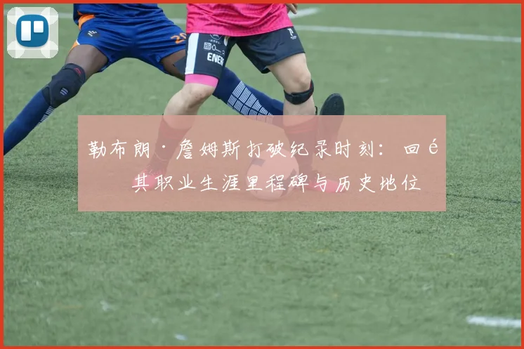 勒布朗·詹姆斯打破纪录时刻：回顾其职业生涯里程碑与历史地位