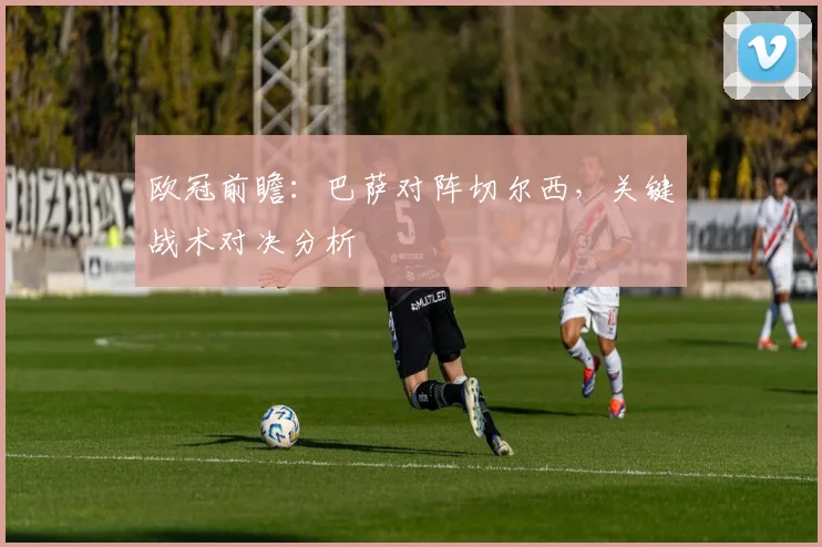 欧冠前瞻：巴萨对阵切尔西，关键战术对决分析