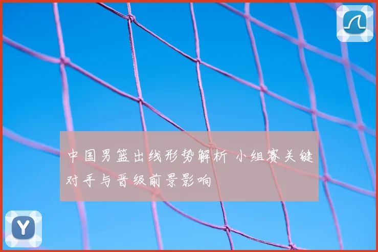 中国男篮出线形势解析 小组赛关键对手与晋级前景影响