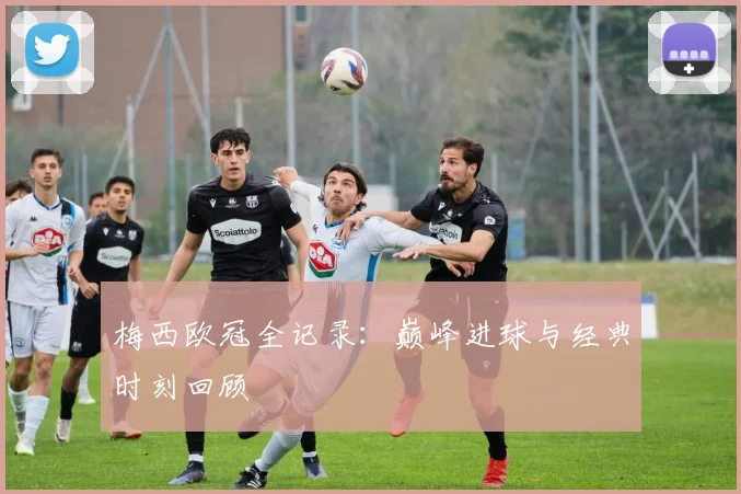 梅西欧冠全记录：巅峰进球与经典时刻回顾