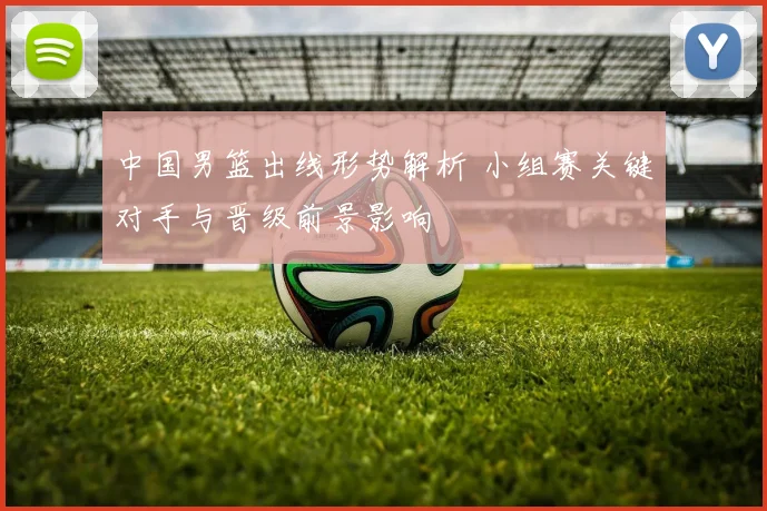 中国男篮出线形势解析 小组赛关键对手与晋级前景影响